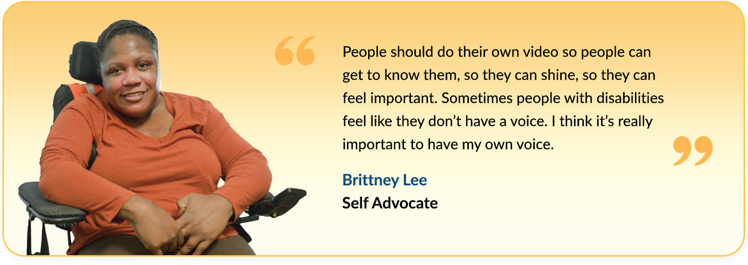 Quote from Brittney Lee saying  - People should do their own video so people can get to know them, so they can shine, so they can feel important. Sometimes people with disabilities feel like they don’t have a voice. I think it’s really important to have my own voice.