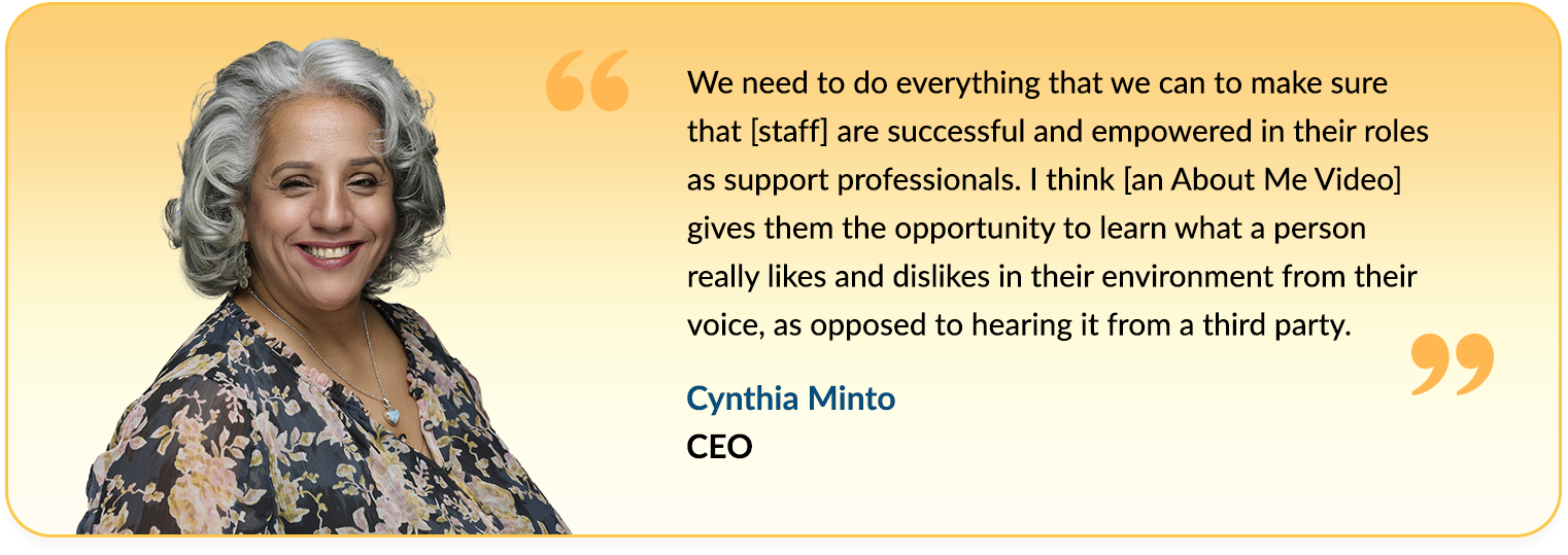 Quote from Cynthia Minto saying - We need to do everything that we can to make sure that [staff] are successful and empowered in their roles as support professionals. I think [an About Me Video] gives them the opportunity to learn what a person really likes and dislikes in their environment from their voice, as opposed to hearing it from a third party.