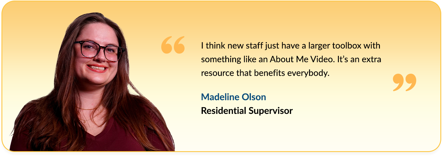 Quote from Maddie Olson saying - I would say to any other agency that's considering using the About Me Videos to 
                                    make it a high priority. What people remember the most is how you make them feel. So being able to hear it from the 
                                    individuals is going to empower you more than anything else.