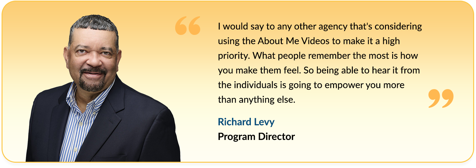 Quote from Richard Levy saying - I would say to any other agency that's considering using the About Me Videos to make it 
                                    a high priority. What people remember the most is how you make them feel. So being able to hear it from the individuals is going 
                                    to empower you more than anything else.