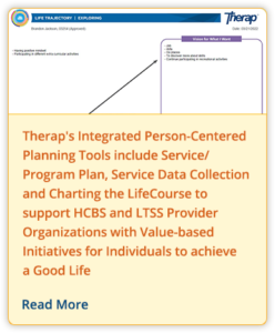 Therap's Integrated Person-Centered Planning Tools include Service/Program Plan, Service Data Collection and Charting the LifeCourse to support HCBS and LTSS Provider Organizations with Value-based Initiatives for Individuals to achieve a Good Life