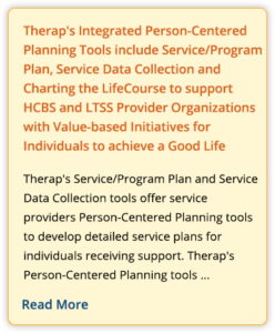 Therap's Integrated Person-Centered Planning Tools include Service/Program Plan, Service Data Collection and Charting the LifeCourse to support HCBS and LTSS Provider Organizations with Value-based Initiatives for Individuals to achieve a Good Life